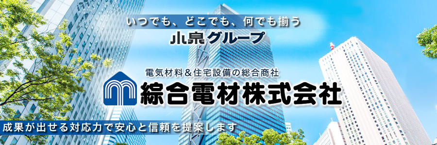 いつでも、どこでも、何でも揃う
電気材料&住宅設備の総合商社
--- 綜合電材株式会社 ---
全ての出逢い、出来事に感謝する
成果が出せる対応力で安心と信頼を提案します